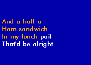 And 0 ha H- 0

Ha m so ndwich

In my lunch pail

That'd be a I rig hf