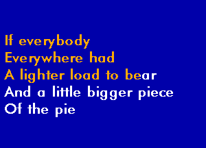 If everybody
Eve rywhere had

A lighter load to bear

And a lime bigger piece
Of the pie