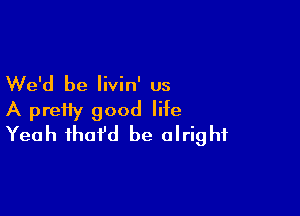 We'd be livin' us

A pretty good life
Yeah that'd be alright