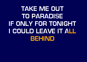 TAKE ME OUT
TO PARADISE
IF ONLY FOR TONIGHT
I COULD LEAVE IT ALL
BEHIND