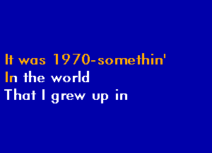 It was 1970-someihin'

In the world
That I grew up in