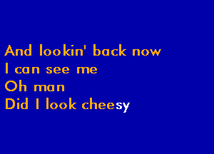 And lookin' back now

I can see me

Oh man
Did I look cheesy
