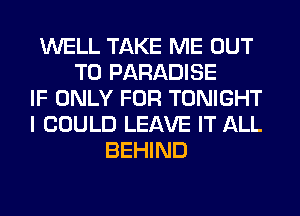 WELL TAKE ME OUT
TO PARADISE
IF ONLY FOR TONIGHT
I COULD LEAVE IT ALL
BEHIND