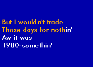 But I would n'f trade
Those days for noihin'

Aw if was

1980-someihin'
