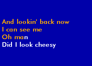 And lookin' back now

I can see me

Oh man
Did I look cheesy