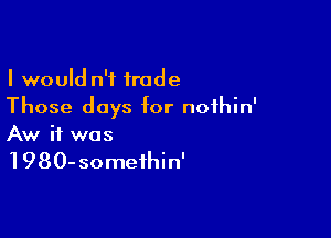 I would n'f trade
Those days for noihin'

Aw if was

1980-someihin'