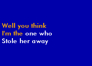 Well you think

I'm the one who
Stole her away
