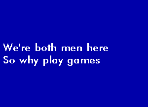 We're both men here

So why play games