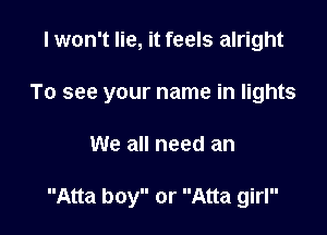 I won't lie, it feels alright
To see your name in lights

We all need an

Atta boy or Atta girl