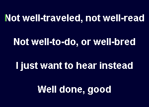 Not well-traveled, not well-read
Not well-to-do, or well-bred
I just want to hear instead

Well done, good