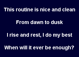 This routine is nice and clean
From dawn to dusk
I rise and rest, I do my best

When will it ever be enough?