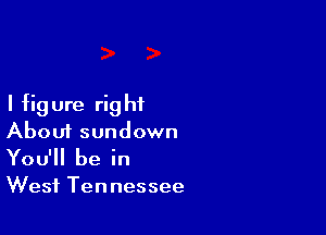 I fig ure rig ht

Aboui sundown
You'll be in

West Tennessee