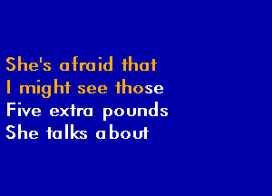 She's afraid that

I might see those

Five extra pounds

She talks a bout