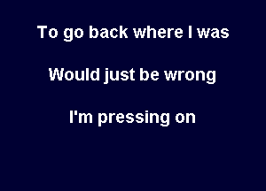 To go back where I was

Would just be wrong

I'm pressing on