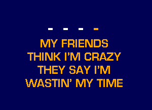 MY FRIENDS

THINK I'M CRAZY
THEY SAY I'M
WASTIN' MY TIME