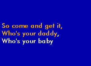 So come and get if,

Who's your daddy,
Who's your be by