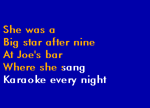 She was a
Big star offer nine

At Joe's bar
Where she sang

K0 raoke every nig hf
