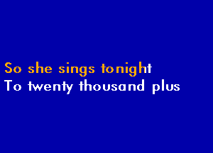 So she sings tonight

To twenty thousand plus