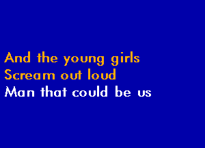 And the young girls

Scream ou1 loud
Man that could be us