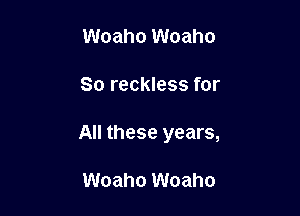 Woaho Woaho

So reckless for

All these years,

Woaho Woaho