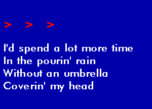 I'd spend a lot more time

In the pourin' rain
Without an umbrella
Coverin' my head