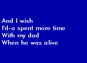 And I wish

I'd-a spent more time

With my dad

When he was alive