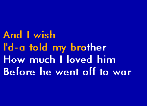 And I wish
I'd-a told my brother

How much I loved him
Before he went OH to war