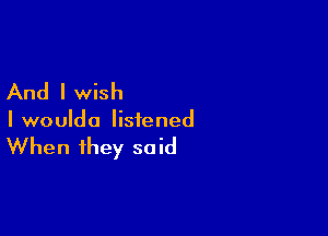 And I wish

I woulda listened

When they said