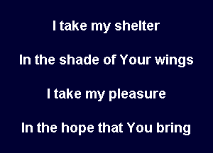 I take my shelter
In the shade of Your wings

I take my pleasure

In the hope that You bring