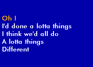 Oh I
I'd done a loiia things

I think we'd all do
A lotto things
Different
