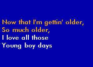 Now that I'm geifin' older,
So much older,

I love all those
Young boy days