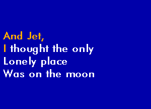 And Jet,
I thought the only

Lonely place
Was on the moon