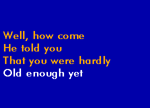 Well, how come
He told you

That you were hardly
Old enough yet