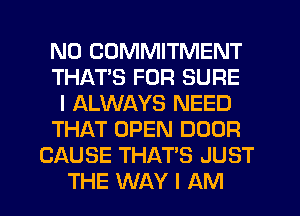 N0 COMMITMENT
THAT'S FOR SURE
I ALWAYS NEED
THAT OPEN DOOR
CAUSE THAT'S JUST
THE WAY I AM