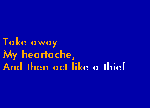 Ta ke away

My heartache,
And then act like a thief