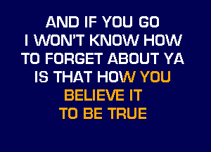 AND IF YOU GO
I WON'T KNOW HOW
TO FORGET ABOUT YA
IS THAT HOW YOU
BELIEVE IT
TO BE TRUE