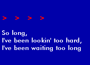 So long,
I've been lookin' too hard,
I've been waiting too long