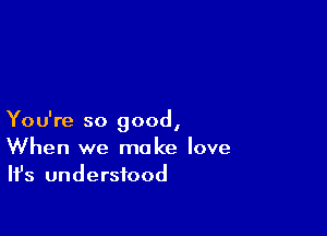 You're so good,
When we make love
Ifs understood