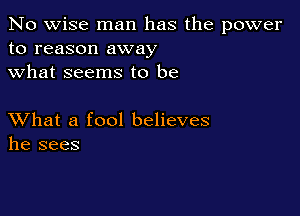 No wise man has the power
to reason away
what seems to be

XVhat a fool believes
he sees