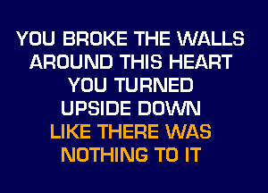 YOU BROKE THE WALLS
AROUND THIS HEART
YOU TURNED
UPSIDE DOWN
LIKE THERE WAS
NOTHING TO IT