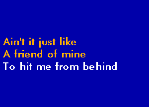 Ain't if just like

A friend of mine
To hit me from behind