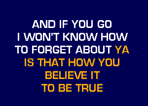 AND IF YOU GO
I WON'T KNOW HOW
TO FORGET ABOUT YA
IS THAT HOW YOU
BELIEVE IT
TO BE TRUE