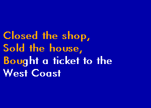 Closed the shop,
Sold the house,

Bought a ticket to the
West Coast