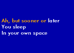 Ah, but sooner or later

You sleep
In your own space