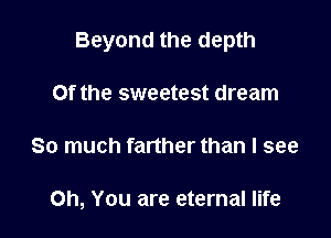 Beyond the depth

Of the sweetest dream
So much farther than I see

Oh, You are eternal life
