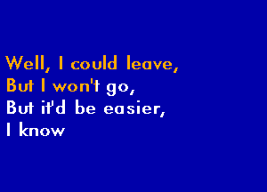 Well, I could leave,
But I won't go,

Buf ifd be easier,
I know