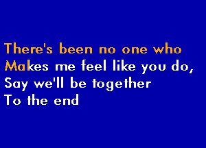 There's been no one who
Makes me feel like you do,

Say we'll be together
To the end