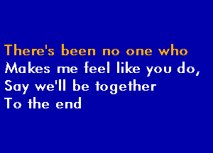 There's been no one who
Makes me feel like you do,

Say we'll be together
To the end