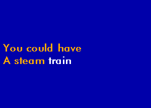 You could have

A steam train