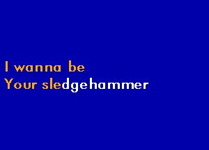 Iwanna be

Your Sledgehammer